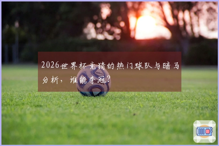 2026世界杯竞猜的热门球队与暗马分析，谁能夺冠？