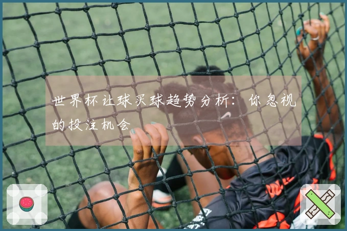 世界杯让球买球趋势分析：你忽视的投注机会